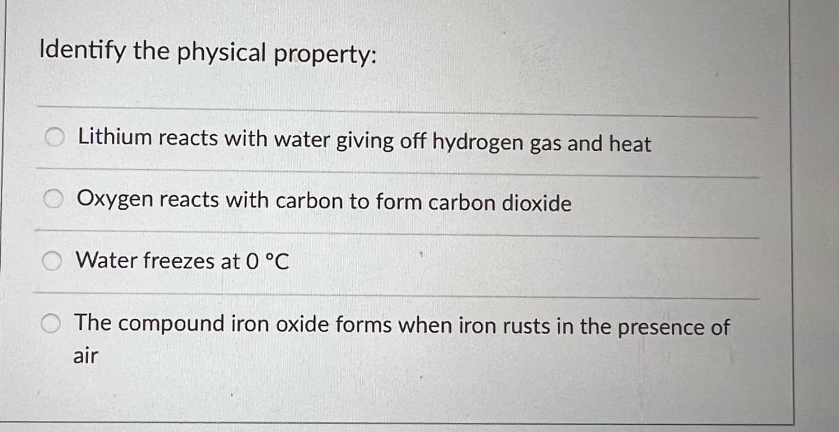 Identify the physical property:
Lithium reacts with water giving off hydrogen gas and heat
Oxygen reacts with carbon to form carbon dioxide
Water freezes at 0 °C
The compound iron oxide forms when iron rusts in the presence of
air