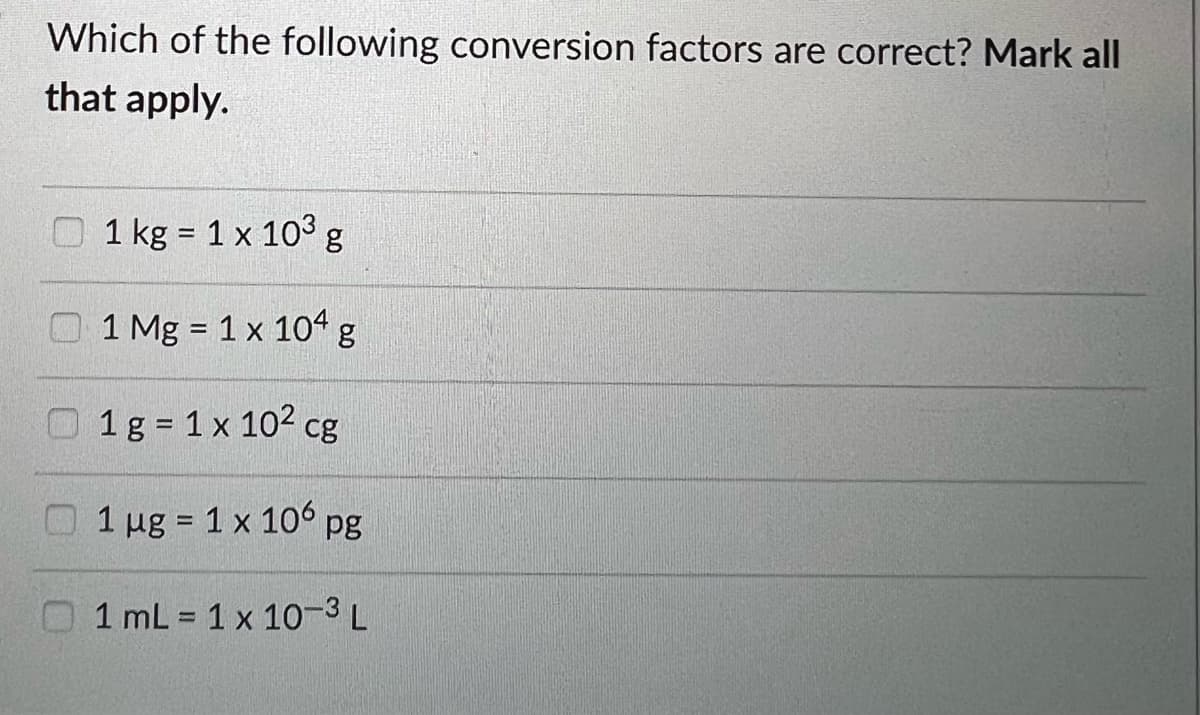 Which of the following conversion factors are correct? Mark all
that apply.
1 kg = 1 x 103 g
1 Mg = 1 x 104 g
1 g = 1 x 10² cg
1 µg = 1 x 106 pg
1 mL = 1 x 10-3 L