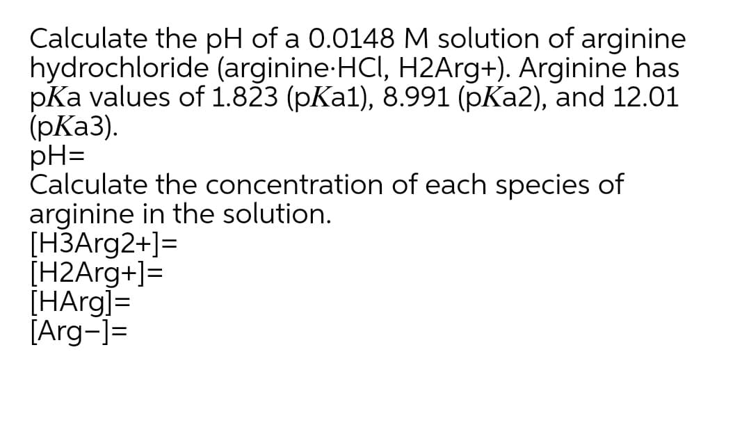 Calculate the pH of a 0.0148 M solution of arginine
hydrochloride (arginine-HCI, H2Arg+). Arginine has
pKa values of 1.823 (pKa1), 8.991 (pKa2), and 12.01
(pКа3).
pH=
Calculate the concentration of each species of
arginine in the solution.
[НЗАrg2+]-
[H2Arg+]=
[HArg]=
[Arg-]=
