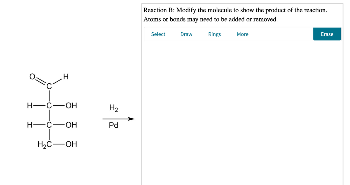Reaction B: Modify the molecule to show the product of the reaction.
Atoms or bonds may need to be added or removed.
Select
Draw
Rings
More
Erase
.H
Н—с—оН
H2
Н—с—ОН
Pd
H2C-OH
