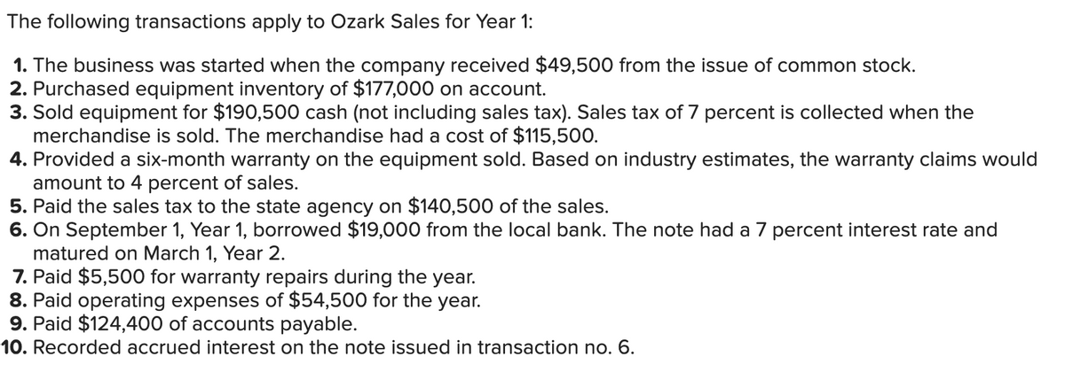 The following transactions apply to Ozark Sales for Year 1:
1. The business was started when the company received $49,500 from the issue of common stock.
2. Purchased equipment inventory of $177,000 on account.
3. Sold equipment for $190,500 cash (not including sales tax). Sales tax of 7 percent is collected when the
merchandise is sold. The merchandise had a cost of $115,500.
4. Provided a six-month warranty on the equipment sold. Based on industry estimates, the warranty claims would
amount to 4 percent of sales.
5. Paid the sales tax to the state agency on $140,500 of the sales.
6. On September 1, Year 1, borrowed $19,000 from the local bank. The note had a 7 percent interest rate and
matured on March 1, Year 2.
7. Paid $5,500 for warranty repairs during the year.
8. Paid operating expenses of $54,500 for the year.
9. Paid $124,400 of accounts payable.
10. Recorded accrued interest on the note issued in transaction no. 6.