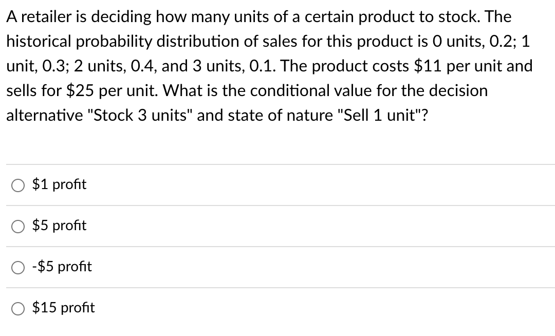 A retailer is deciding how many units of a certain product to stock. The
historical probability distribution of sales for this product is O units, 0.2; 1
unit, 0.3; 2 units, 0.4, and 3 units, 0.1. The product costs $11 per unit and
sells for $25 per unit. What is the conditional value for the decision
alternative "Stock 3 units" and state of nature "Sell 1 unit"?
$1 profit
$5 profit
-$5 profit
$15 profit