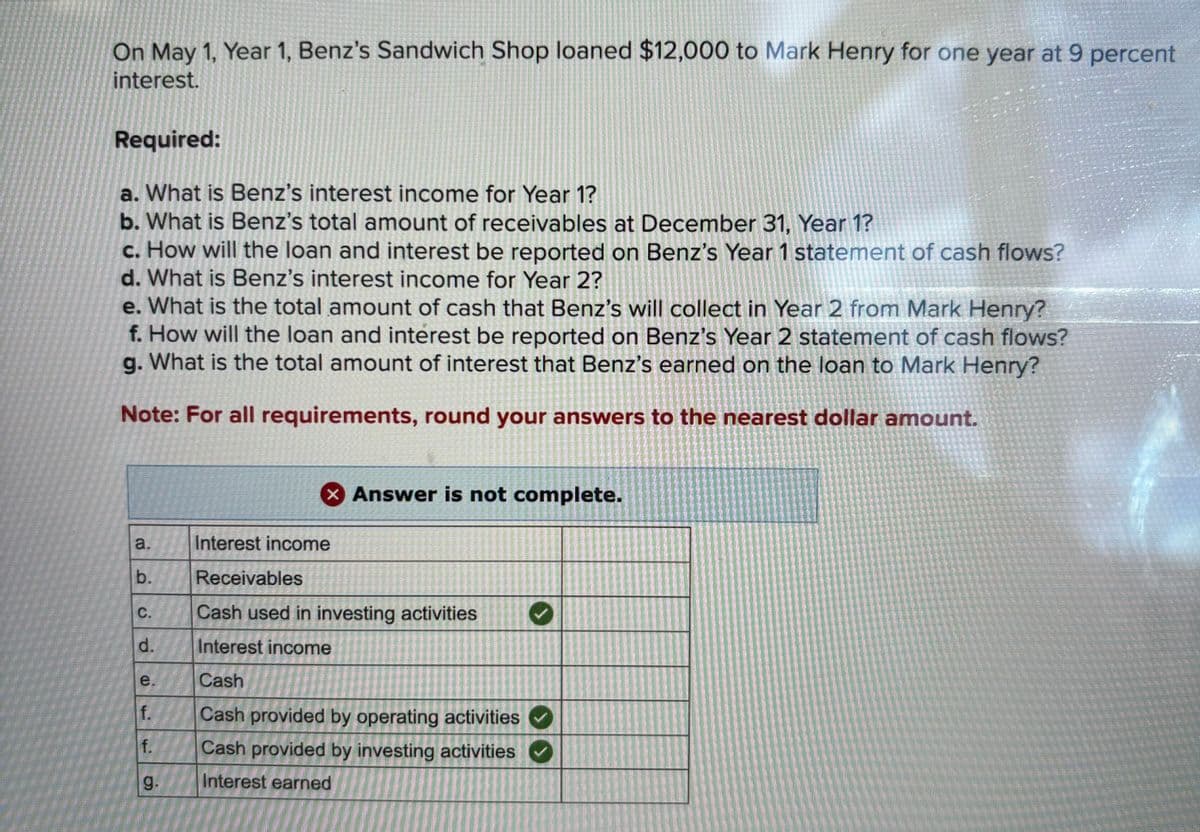 On May 1, Year 1, Benz's Sandwich Shop loaned $12,000 to Mark Henry for one year at 9 percent
interest.
Required:
a. What is Benz's interest income for Year 1?
b. What is Benz's total amount of receivables at December 31, Year 1?
c. How will the loan and interest be reported on Benz's Year 1 statement of cash flows?
d. What is Benz's interest income for Year 2?
e. What is the total amount of cash that Benz's will collect in Year 2 from Mark Henry?
f. How will the loan and interest be reported on Benz's Year 2 statement of cash flows?
g. What is the total amount of interest that Benz's earned on the loan to Mark Henry?
Note: For all requirements, round your answers to the nearest dollar amount.
a.
b.
ذان
C.
e
f.
f.
g.
× Answer is not complete.
Interest income
Receivables
Cash used in investing activities
Interest income
Cash
Cash provided by operating activities
Cash provided by investing activities
Interest earned
P
✔
>>