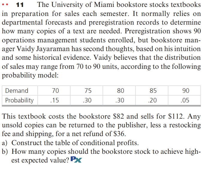 11 The University of Miami bookstore stocks textbooks
in preparation for sales each semester. It normally relies on
departmental forecasts and preregistration records to determine
how many copies of a text are needed. Preregistration shows 90
operations management students enrolled, but bookstore man-
ager Vaidy Jayaraman has second thoughts, based on his intuition
and some historical evidence. Vaidy believes that the distribution
of sales may range from 70 to 90 units, according to the following
probability model:
Demand
Probability
70
75
80
85
90
.15
.30
.30
.20
.05
This textbook costs the bookstore $82 and sells for $112. Any
unsold copies can be returned to the publisher, less a restocking
fee and shipping, for a net refund of $36.
a) Construct the table of conditional profits.
b) How many copies should the bookstore stock to achieve high-
est expected value? PX