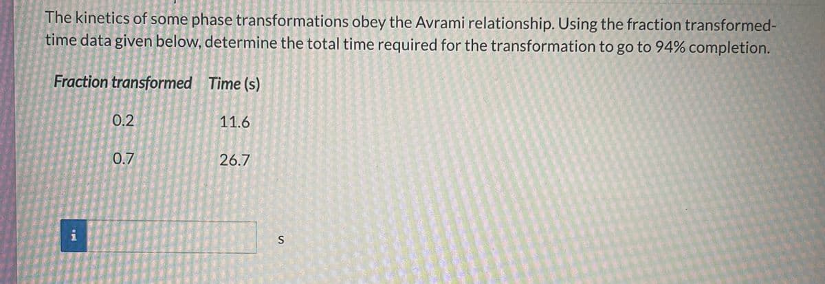 The kinetics of some phase transformations obey the Avrami relationship. Using the fraction transformed-
time data given below, determine the total time required for the transformation to go to 94% completion.
Fraction transformed Time (s)
0.2
0.7
11.6
26.7
S