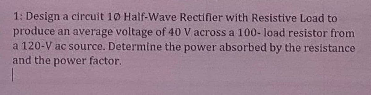 1: Design a circuit 10 Half-Wave Rectifier with Resistive Load to
produce an average voltage of 40 V across a 100- load resistor from
a 120-V ac source. Determine the power absorbed by the resistance
and the power factor.