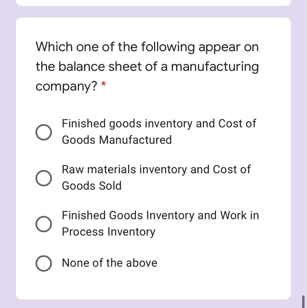 Which one of the following appear on
the balance sheet of a manufacturing
company? *
Finished goods inventory and Cost of
Goods Manufactured
Raw materials inventory and Cost of
Goods Sold
Finished Goods Inventory and Work in
Process Inventory
None of the above
