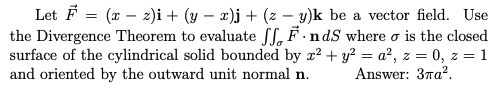 Let F = (x – z)i + (y – x)j+ (z – y)k be a vector field. Use
the Divergence Theorem to evaluate ff, F -ndS where o is the closed
surface of the cylindrical solid bounded by x? + y? = a², z = 0, z = 1
and oriented by the outward unit normal n.
Answer: 37a?.
