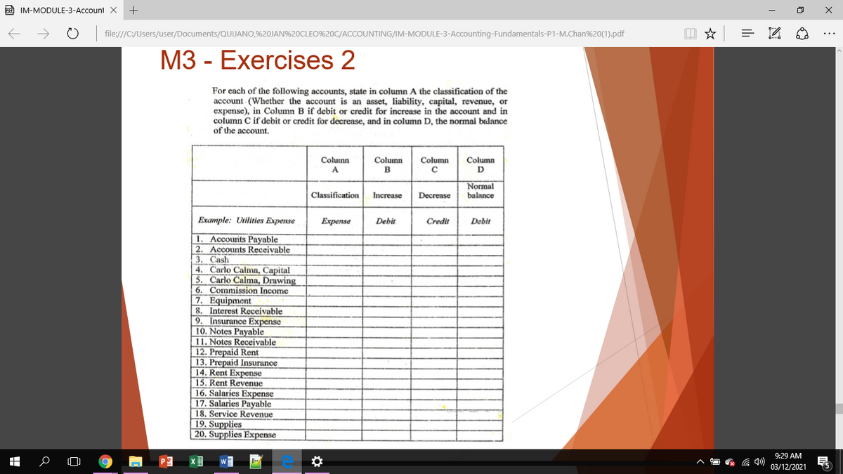 PDE IM-MODULE-3-Account X
file:///C:/Users/user/Documents/QUIJANO,%20JAN%20CLEO%20C/ACCOUNTING/IM-MODULE-3-Accounting-Fundamentals-P1-M.Chan%20(1).pdf
M3 - Exercises 2
For each of the following accounts, state in column A the classification of the
account (Whether the account is an asset, liability, capital, revenue, or
expense), in Column B if debit or credit for increase in the account and in
column C if debit or credit for decrease, and in column D, the normal balance
of the account.
Column
D.
Coluinn
Column
Column
C
A
Normal
Classification
Increase
Decrease
balance
Example: Utilities Expense
Еxpense
Debit
Credit
Debit
1. Accounts Payable
2. Accounts Receivable
3. Cash
4. Carlo Calma, Capital
| 5. Carlo Calma, Drawing
6. Commission Income
7. Equipment
8. Interest Receivable
9. Insurance Expense
10. Notes Payable
11. Notes Receivable
12. Prepaid Rent
13. Prepaid Insurance
14. Rent Expense
15. Rent Revenue
16. Salaries Expense
17. Salaries Payable
18. Service Revenue
19. Supplies
20. Supplies Expense
9:29 AM
03/12/2021
