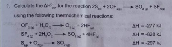 1. Calculate the AH for the reaction 2S + 20F.
tg)
aig) SO + SF
2 (g)
FAn
Aa)
using the following thermochemical reactions:
+ H,O O, 1 + 2HF,
AH = -277 kJ
2 0)
SF
4 ()
+ 4HF
AH = -828 kJ
%3D
(a) * 2H,0
S + 0.
2(g)
SO,
2 (g)
AH = -297 kJ
