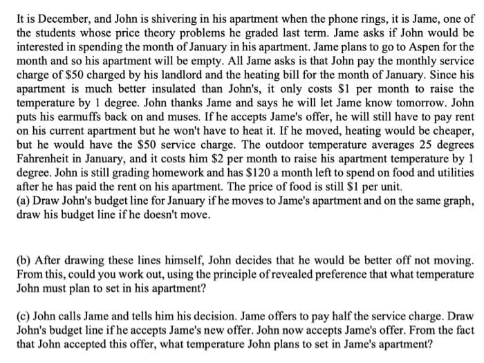 It is December, and John is shivering in his apartment when the phone rings, it is Jame, one of
the students whose price theory problems he graded last term. Jame asks if John would be
interested in spending the month of January in his apartment. Jame plans to go to Aspen for the
month and so his apartment will be empty. All Jame asks is that John pay the monthly service
charge of $50 charged by his landlord and the heating bill for the month of January. Since his
apartment is much better insulated than John's, it only costs $1 per month to raise the
temperature by 1 degree. John thanks Jame and says he will let Jame know tomorrow. John
puts his earmuffs back on and muses. If he accepts Jame's offer, he will still have to pay rent
on his current apartment but he won't have to heat it. If he moved, heating would be cheaper,
but he would have the $50 service charge. The outdoor temperature averages 25 degrees
Fahrenheit in January, and it costs him $2 per month to raise his apartment temperature by 1
degree. John is still grading homework and has $120 a month left to spend on food and utilities
after he has paid the rent on his apartment. The price of food is still $1 per unit.
(a) Draw John's budget line for January if he moves to Jame's apartment and on the same graph,
draw his budget line if he doesn't move.
(b) After drawing these lines himself, John decides that he would be better off not moving.
From this, could you work out, using the principle of revealed preference that what temperature
John must plan to set in his apartment?
(c) John calls Jame and tells him his decision. Jame offers to pay half the service charge. Draw
John's budget line if he accepts Jame's new offer. John now accepts Jame's offer. From the fact
that John accepted this offer, what temperature John plans to set in Jame's apartment?
