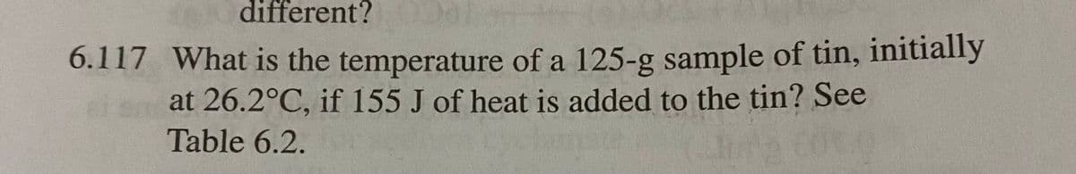 different?
6.117 What is the temperature of a 125-g sample of tin, initially
at 26.2°C, if 155 J of heat is added to the tin? See
Table 6.2.
