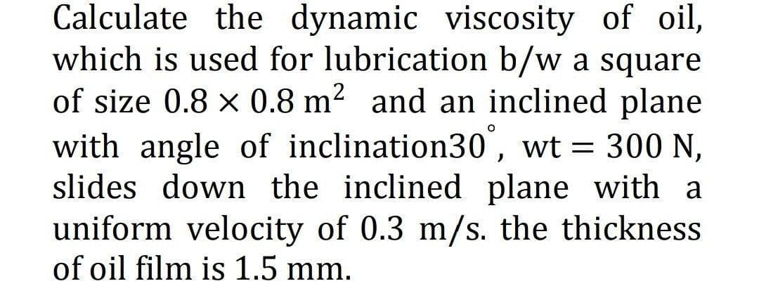Calculate the dynamic viscosity of oil,
which is used for lubrication b/w a square
of size 0.8 x 0.8 m? and an inclined plane
with angle of inclination30', wt = 300 N,
slides down the inclined plane with a
uniform velocity of 0.3 m/s. the thickness
of oil film is 1.5 mm.
