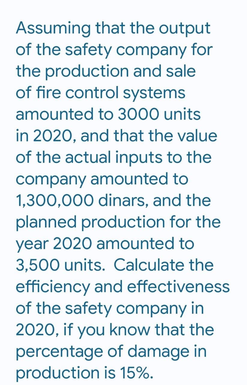 Assuming that the output
of the safety company for
the production and sale
of fire control systems
amounted to 3000 units
in 2020, and that the value
of the actual inputs to the
company amounted to
1,300,000 dinars, and the
planned production for the
year 2020 amounted to
3,500 units. Calculate the
efficiency and effectiveness
of the safety company in
2020, if you know that the
percentage of damage in
production is 15%.