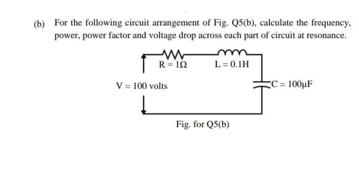 (b) For the following circuit arrangement of Fig. Q5(b), calculate the frequency,
power, power factor and voltage drop across each part of circuit at resonance.
R = 10
L = 0.1H
V = 100 volts
C = 100µF
Fig. for Q5(b)
