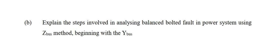 (b)
Explain the steps involved in analysing balanced bolted fault in power system using
Zbus method, beginning with the Ybus
