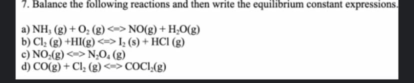 7. Balance the following reactions and then write the equilibrium constant expressions.
a) NH3(g) + O₂ (g) <=> NO(g) + H₂O(g)
b) Cl₂ (g) +HI(g) <=> I₂ (s) + HCl (g)
c) NO₂(g) <=> N₂O4 (g)
d) CO(g) + Cl₂ (g) <=> COC1₂(g)