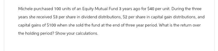 Michele purchased 100 units of an Equity Mutual Fund 3 years ago for $40 per unit. During the three
years she received $3 per share in dividend distributions, $2 per share in capital gain distributions, and
capital gains of $100 when she sold the fund at the end of three year period. What is the return over
the holding period? Show your calculations.