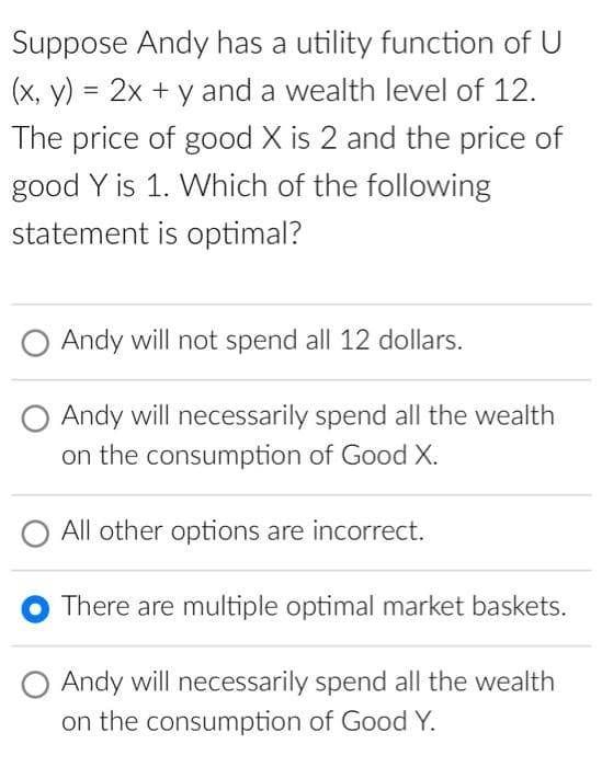 Suppose Andy has a utility function of U
(x, y) = 2x + y and a wealth level of 12.
The price of good X is 2 and the price of
good Y is 1. Which of the following
statement is optimal?
Andy will not spend all 12 dollars.
Andy will necessarily spend all the wealth
on the consumption of Good X.
All other options are incorrect.
There are multiple optimal market baskets.
Andy will necessarily spend all the wealth
on the consumption of Good Y.