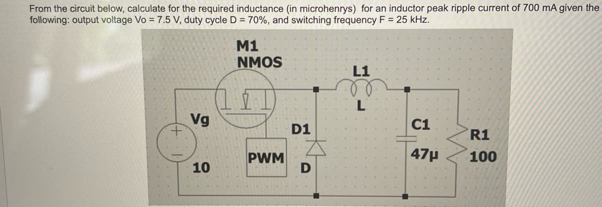 From the circuit below, calculate for the required inductance (in microhenrys) for an inductor peak ripple current of 700 mA given the
following: output voltage Vo = 7.5 V, duty cycle D = 70%, and switching frequency F = 25 kHz.
+
Vg
10
M1
NMOS
7
PWM
D1
L1
L
C1
47μ
R1
100