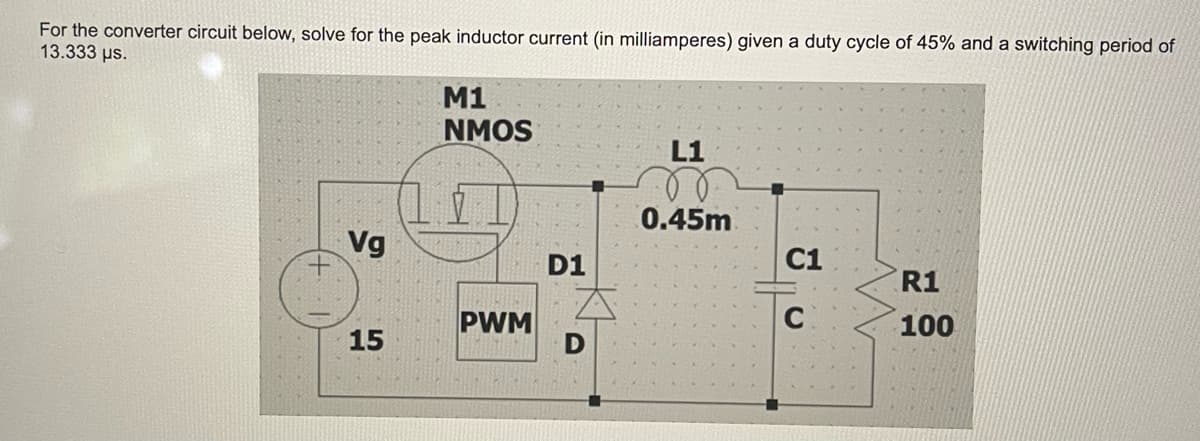 For the converter circuit below, solve for the peak inductor current (in milliamperes) given a duty cycle of 45% and a switching period of
13.333 μs.
Vg
15
M1
NMOS
PWM
D1
D
L1
0.45m
C1
C
R1
100