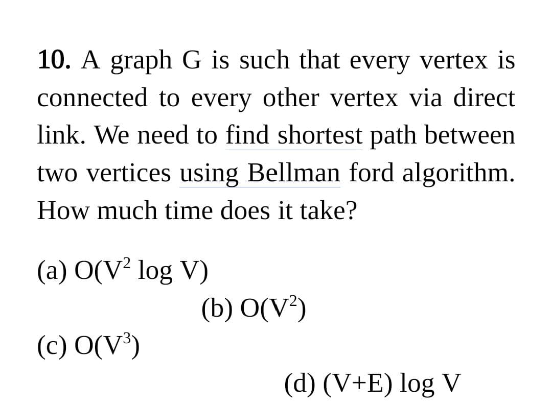 10. A graph G is such that every vertex is
connected to every other vertex via direct
link. We need to find shortest path between
two vertices using Bellman ford algorithm.
How much time does it take?
(a) O(V² log V)
(b) O(V²)
(c) O(V³)
(d) (V+E) log V
