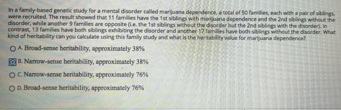 In a family-based genetic study for a mental disorder called marijuana dependence, a total of 50 families, each with a pair of siblings,
were recruited. The result showed that 11 families have the 1st siblings with marijuana dependence and the 2nd siblings without the
disorder, while another 9 families are opposite (i.e. the 1st siblings without the disorder but the 2nd siblings with the disorder). In
contrast, 13 families have both siblings exhibiting the disorder and another 17 families have both siblings without the disorder. What
kind of heritability can you calculate using this family study and what is the heritability value for marijuana dependence?
O A. Broad-sense heritability, approximately 38%
B. Narrow-sense heritability, approximately 38%
O. Narrow-sense heritability, approximately 76%
O D. Broad-sense heritability, approximately 76%

