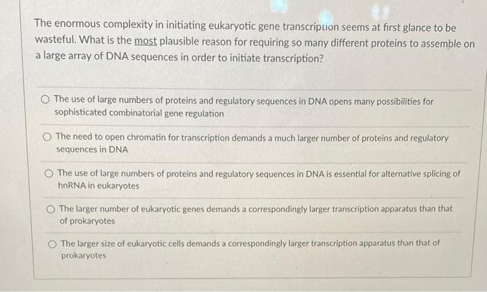 The enormous complexity in initiating eukaryotic gene transcription seems at first glance to be
wasteful. What is the most plausible reason for requiring so many different proteins to assemble on
a large array of DNA sequences in order to initiate transcription?
O The use of large numbers of proteins and regulatory sequences in DNA opens many possibilities for
sophisticated combinatorial gene regulation
O The need to open chromatin for transcription demands a much larger number of proteins and regulatory
sequences in DNA
O The use of large numbers of proteins and regulatory sequences in DNA is essential for alternative splicing of
hnRNA in eukaryotes
O The larger number of eukaryotic genes demands a correspondingly larger transcription apparatus than that
of prokaryotes
The larger size of eukaryotic cells demands a correspondingly larger transcription apparatus than that of
prokaryotes
