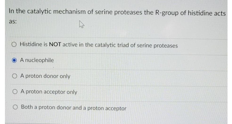 In the catalytic mechanism of serine proteases the R-group of histidine acts
as:
Histidine is NOT active in the catalytic triad of serine proteases
A nucleophile
O A proton donor only
O A proton acceptor only
Both a proton donor and a proton acceptor
