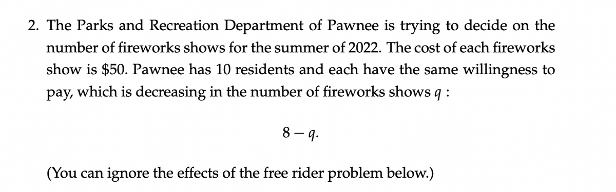 2. The Parks and Recreation Department of Pawnee is trying to decide on the
number of fireworks shows for the summer of 2022. The cost of each fireworks
show is $50. Pawnee has 10 residents and each have the same willingness to
pay, which is decreasing in the number of fireworks shows q :
8-9.
(You can ignore the effects of the free rider problem below.)