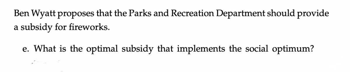 Ben Wyatt proposes that the Parks and Recreation Department should provide
a subsidy for fireworks.
e. What is the optimal subsidy that implements the social optimum?