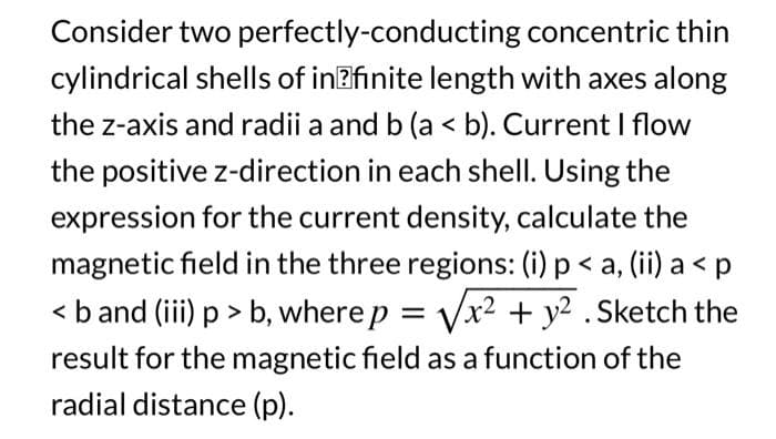 Consider two perfectly-conducting
concentric thin
cylindrical shells of infinite length with axes along
the z-axis and radii a and b (a < b). Current I flow
the positive z-direction in each shell. Using the
expression for the current density, calculate the
magnetic field in the three regions: (i) p < a, (ii) a <p
< b and (iii) p > b, where p = √√x² + y² . Sketch the
result for the magnetic field as a function of the
radial distance (p).