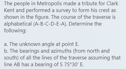 The people in Metropolis made a tribute for Clark
Kent and performed a survey to form his crest as
shown in the figure. The course of the traverse is
alphabetical (A-B-C-D-E-A). Determine the
following:
a. The unknown angle at point E.
b. The bearings and azimuths (from north and
south) of all the lines of the traverse assuming that
line AB has a bearing of S 75°30' E.