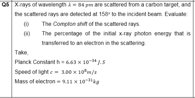 Q5 X-rays of wavelength 1 = 84 pm are scattered from a carbon target, and
the scattered rays are detected at 158° to the incident beam. Evaluate:
(i)
The Compton shift of the scattered rays.
(ii)
The percentage of the initial x-ray photon energy that is
transferred to an electron in the scattering.
Take,
Planck Constant h = 6.63 x 10-34 J. S
Speed of light c = 3.00 x 10°m/s
Mass of electron = 9.11 × 10-31kg
