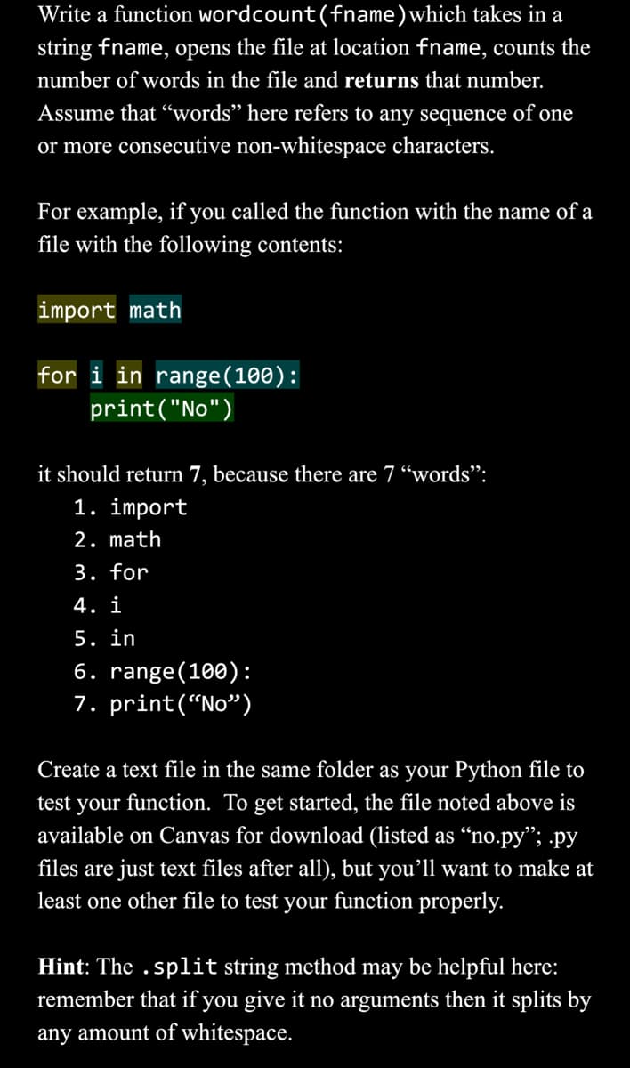 Write a function wordcount (fname) which takes in a
string fname, opens the file at location fname, counts the
number of words in the file and returns that number.
Assume that "words" here refers to any sequence of one
or more consecutive non-whitespace characters.
For example, if you called the function with the name of a
file with the following contents:
import math
for i in range (100):
print("No")
it should return 7, because there are 7 "words":
1. import
2. math
3. for
4. i
5. in
6. range (100):
7. print("No")
Create a text file in the same folder as your Python file to
test your function. To get started, the file noted above is
available on Canvas for download (listed as "no.py"; .py
files are just text files after all), but you'll want to make at
least one other file to test your function properly.
Hint: The .split string method may be helpful here:
remember that if you give it no arguments then it splits by
any amount of whitespace.