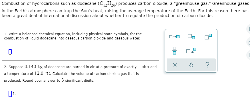 Combustion of hydrocarbons such as dodecane (C1,H26) produces carbon dioxide, a "greenhouse gas." Greenhouse gases
in the Earth's atmosphere can trap the Sun's heat, raising the average temperature of the Earth. For this reason there has
been a great deal of international discussion about whether to regulate the production of carbon dioxide.
1. Write a balanced chemical equation, including physical state symbols, for the
combustion of liquid dodecane into gaseous carbon dioxide and gaseous water.
O-0
Ox10
2. Suppose 0.140 kg of dodecane are burned in air at a pressure of exactly 1 atm and
a temperature of 12.0 °C. Calculate the volume of carbon dioxide gas that is
produced. Round your answer to 3 significant digits.
