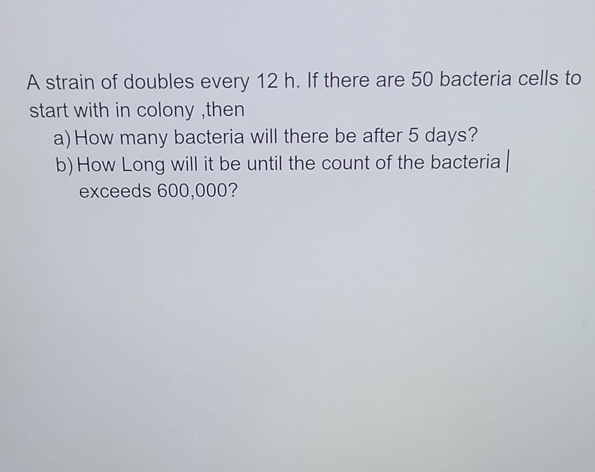 A strain of doubles every 12 h. If there are 50 bacteria cells to
start with in colony ,then
a) How many bacteria will there be after 5 days?
b) How Long will it be until the count of the bacteria
exceeds 600,000?
