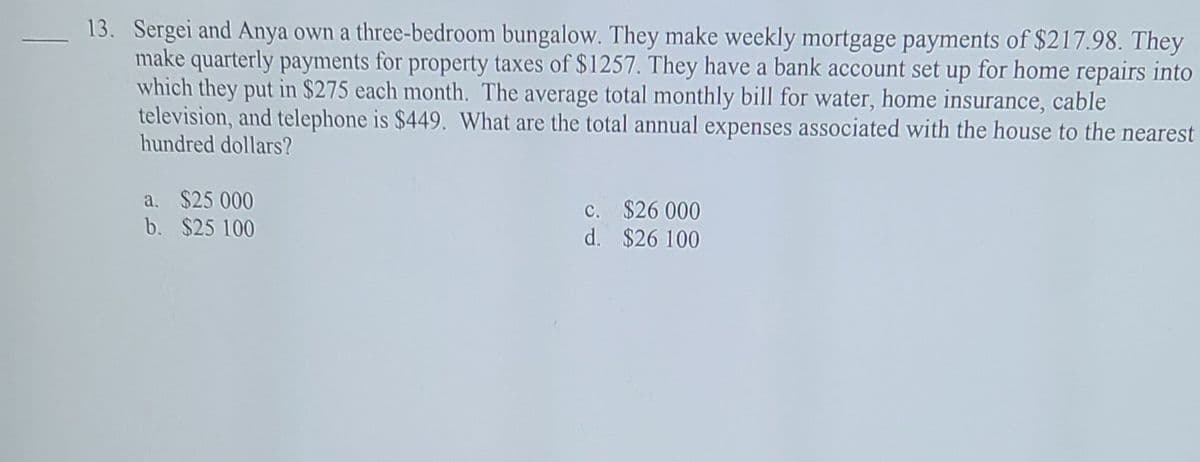 13. Sergei and Anya own a three-bedroom bungalow. They make weekly mortgage payments of $217.98. They
make quarterly payments for property taxes of $1257. They have a bank account set up for home repairs into
which they put in $275 each month. The average total monthly bill for water, home insurance, cable
television, and telephone is $449. What are the total annual expenses associated with the house to the nearest
hundred dollars?
a. $25 000
b. $25 100
c. $26 000
d. $26 100
