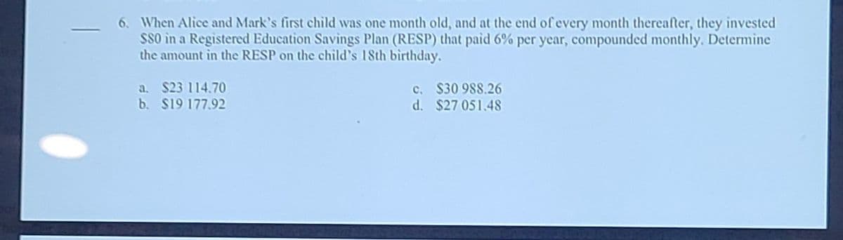 6. When Alice and Mark's first child was one month old, and at the end of every month thereafter, they invested
S80 in a Registered Education Savings Plan (RESP) that paid 6% per year, compounded monthly. Determine
the amount in the RESP on the child's 18th birthday.
a. $23 114.70
b. $19 177.92
c. $30 988.26
d. $27 051.48

