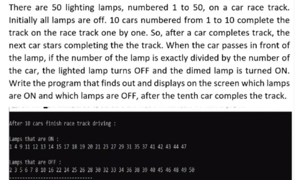 There are 50 lighting lamps, numbered 1 to 50, on a car race track.
Initially all lamps are off. 10 cars numbered from 1 to 10 complete the
track on the race track one by one. So, after a car completes track, the
next car stars completing the the track. When the car passes in front of
the lamp, if the number of the lamp is exactly divided by the number of
the car, the lighted lamp turns OFF and the dimed lamp is turned ON.
Write the program that finds out and displays on the screen which lamps
are ON and which lamps are OFF, after the tenth car comples the track.
After 18 cars finish race track driving :
Lanps that are ON :
149 11 12 13 14 15 17 18 19 20 21 23 27 29 31 35 37 41 42 43 44 47
Lamps that are OFF :
235678 10 16 22 24 25 26 28 30 32 33 34 36 38 39 40 45 46 48 49 50
