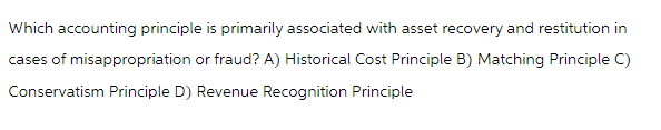 Which accounting principle is primarily associated with asset recovery and restitution in
cases of misappropriation or fraud? A) Historical Cost Principle B) Matching Principle C)
Conservatism Principle D) Revenue Recognition Principle