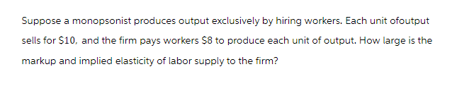 Suppose a monopsonist produces output exclusively by hiring workers. Each unit ofoutput
sells for $10, and the firm pays workers $8 to produce each unit of output. How large is the
markup and implied elasticity of labor supply to the firm?