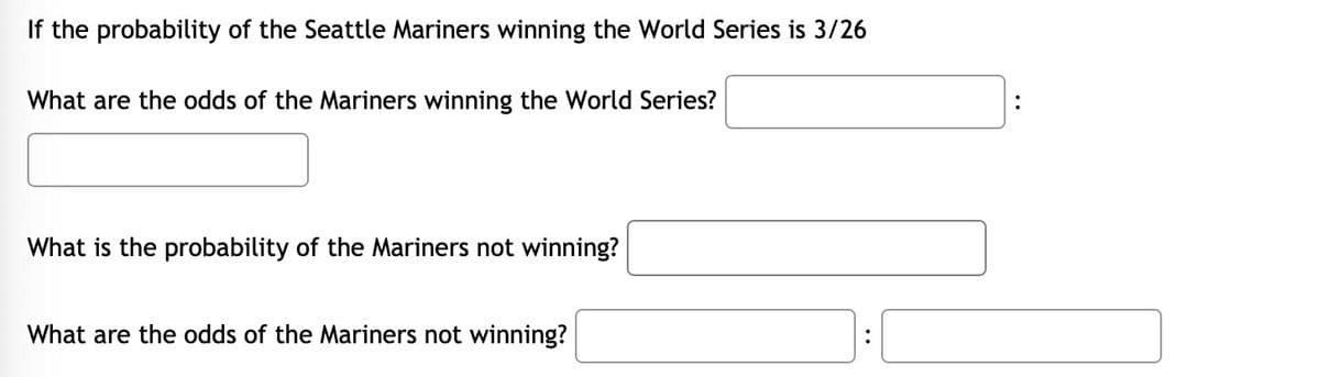 If the probability of the Seattle Mariners winning the World Series is 3/26
What are the odds of the Mariners winning the World Series?
What is the probability of the Mariners not winning?
What are the odds of the Mariners not winning?