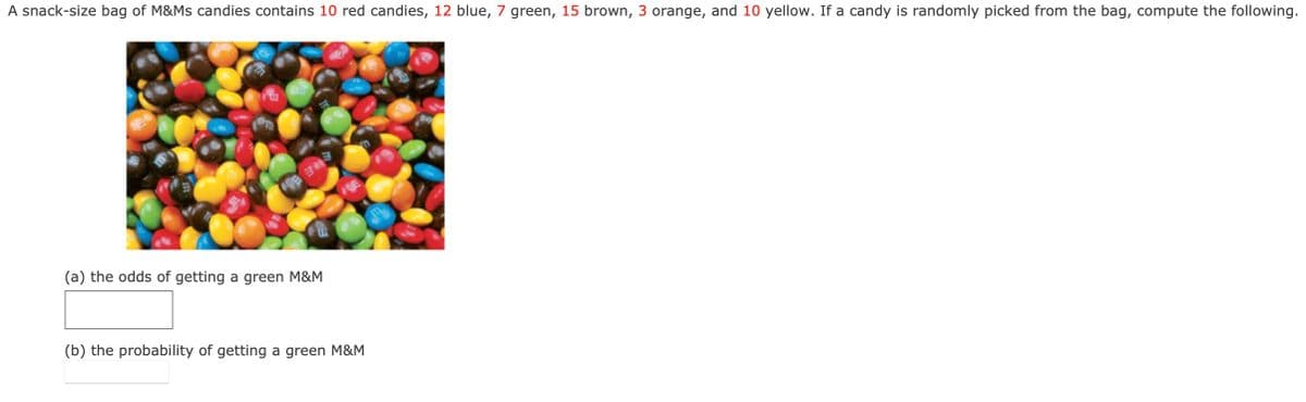 A snack-size bag of M&Ms candies contains 10 red candies, 12 blue, 7 green, 15 brown, 3 orange, and 10 yellow. If a candy is randomly picked from the bag, compute the following.
343
(a) the odds of getting a green M&M
(b) the probability of getting a green M&M