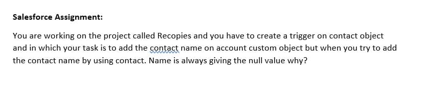 Salesforce Assignment:
You are working on the project called Recopies and you have to create a trigger on contact object
and in which your task is to add the contact name on account custom object but when you try to add
the contact name by using contact. Name is always giving the null value why?

