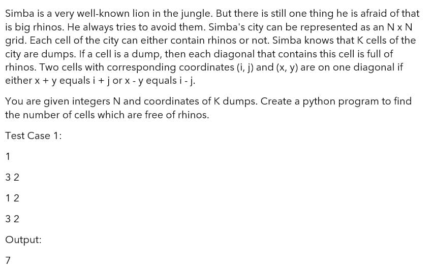 Simba is a very well-known lion in the jungle. But there is still one thing he is afraid of that
is big rhinos. He always tries to avoid them. Simba's city can be represented as an N x N
grid. Each cell of the city can either contain rhinos or not. Simba knows that K cells of the
city are dumps. If a cell is a dump, then each diagonal that contains this cell is full of
rhinos. Two cells with corresponding coordinates (i, j) and (x, y) are on one diagonal if
either x + y equals i +j or x - y equals i - j.
You are given integers N and coordinates of K dumps. Create a python program to find
the number of cells which are free of rhinos.
Test Case 1:
1
32
1 2
32
Output:
7

