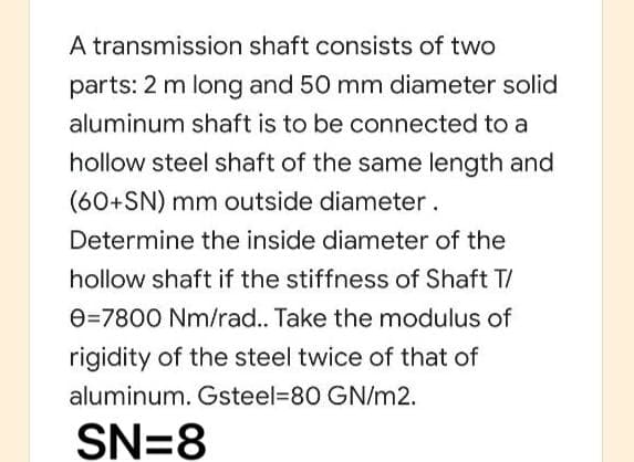 A transmission shaft consists of two
parts: 2 m long and 50 mm diameter solid
aluminum shaft is to be connected to a
hollow steel shaft of the same length and
(60+SN) mm outside diameter.
Determine the inside diameter of the
hollow shaft if the stiffness of Shaft T/
e=7800 Nm/rad.. Take the modulus of
rigidity of the steel twice of that of
aluminum. Gsteel=D80 GN/m2.
SN=8
