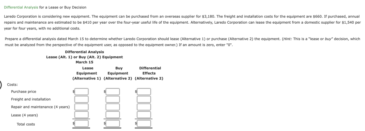 Differential Analysis for a Lease or Buy Decision
Laredo Corporation is considering new equipment. The equipment can be purchased from an overseas supplier for $3,180. The freight and installation costs for the equipment are $660. If purchased, annual
repairs and maintenance are estimated to be $410 per year over the four-year useful life of the equipment. Alternatively, Laredo Corporation can lease the equipment from a domestic supplier for $1,540 per
year for four years, with no additional costs.
Prepare a differential analysis dated March 15 to determine whether Laredo Corporation should lease (Alternative 1) or purchase (Alternative 2) the equipment. (Hint: This is a "lease or buy" decision, which
must be analyzed from the perspective of the equipment user, as opposed to the equipment owner.) If an amount is zero, enter "0".
Differential Analysis
Lease (Alt. 1) or Buy (Alt. 2) Equipment
March 15
Lease
Buy
Differential
Equipment
(Alternative 1) (Alternative 2) (Alternative 2)
Equipment
Effects
Costs:
Purchase price
Freight and installation
Repair and maintenance (4 years)
Lease (4 years)
Total costs
