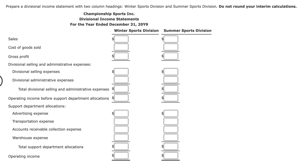 Prepare a divisional income statement with two column headings: Winter Sports Division and Summer Sports Division. Do not round your interim calculations.
Championship Sports Inc.
Divisional Income Statements
For the Year Ended December 31, 20Y9
Winter Sports Division
Summer Sports Division
Sales
$
Cost of goods sold
Gross profit
2$
Divisional selling and administrative expenses:
Divisional selling expenses
Divisional administrative expenses
Total divisional selling and administrative expenses
$
Operating income before support department allocations $
2$
Support department allocations:
Advertising expense
Transportation expense
Accounts receivable collection expense
Warehouse expense
Total support department allocations
$
Operating income
