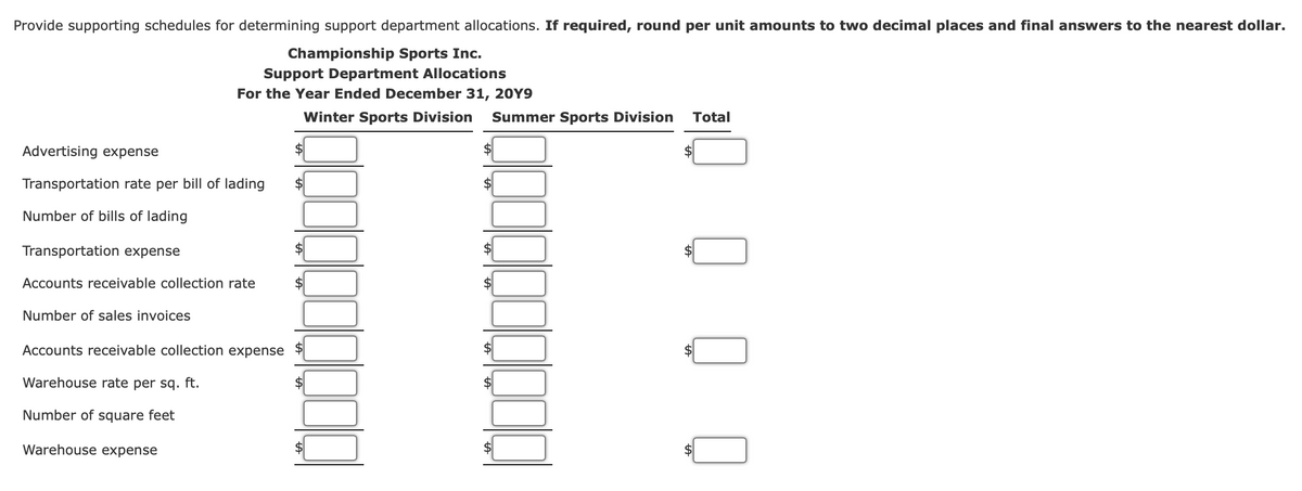 Provide supporting schedules for determining support department allocations. If required, round per unit amounts to two decimal places and final answers to the nearest dollar.
Championship Sports Inc.
Support Department Allocations
For the Year Ended December 31, 20Y9
Winter Sports Division
Summer Sports Division
Total
Advertising expense
$4
2$
Transportation rate per bill of lading
$
Number of bills of lading
Transportation expense
$
Accounts receivable collection rate
Number of sales invoices
Accounts receivable collection expense
Warehouse rate per sq. ft.
Number of square feet
Warehouse expense
